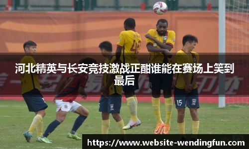 河北精英与长安竞技激战正酣谁能在赛场上笑到最后