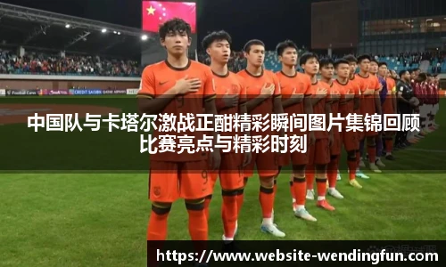 中国队与卡塔尔激战正酣精彩瞬间图片集锦回顾比赛亮点与精彩时刻